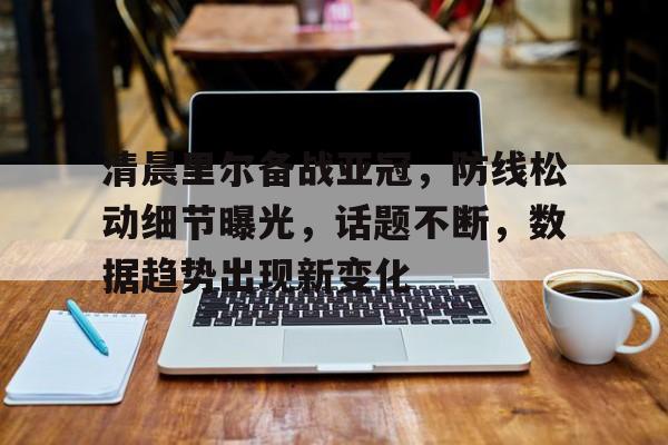 kaiyunapp-清晨里尔备战亚冠，防线松动细节曝光，话题不断，数据趋势出现新变化的简单介绍