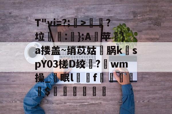 开云体育-T"vi=?;>歖?垃泦:輬};A苹礟}a搂盖~绡苡姑敺脶k稦spY03槎D绞?唀wm操_眠lf曧佡$穔硵瘋墆葯的简单介绍